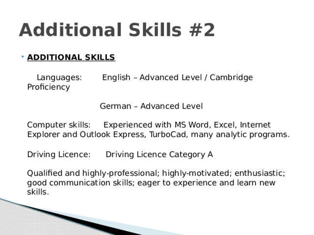 Additional Skills #2 ADDITIONAL SKILLS    Languages: English – Advanced Level / Cambridge Proficiency     German – Advanced Level    Computer skills: Experienced with MS Word, Excel, Internet Explorer and Outlook Express, TurboCad, many analytic programs.   Driving Licence: Driving Licence Category A    Qualified and highly-professional; highly-motivated; enthusiastic; good communication skills; eager to experience and learn new skills.  