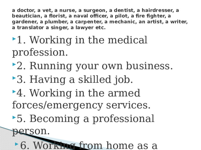 a doctor, a vet, a nurse, a surgeon, a dentist, a hairdresser, a beautician, a florist, a naval officer, a pilot, a fire fighter, a gardener, a plumber, a carpenter, a mechanic, an artist, a writer, a translator a singer, a lawyer etc. 1. Working in the medical profession. 2. Running your own business. 3. Having a skilled job. 4. Working in the armed forces/emergency services. 5. Becoming a professional person. 6. Working from home as a freelancer. 