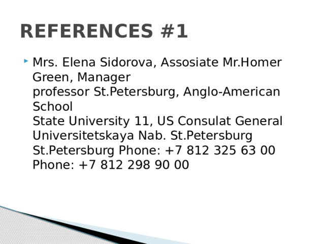REFERENCES #1 Mrs. Elena Sidorova, Assosiate Mr.Homer Green, Manager  professor St.Petersburg, Anglo-American School  State University 11, US Consulat General  Universitetskaya Nab. St.Petersburg  St.Petersburg Phone: +7 812 325 63 00  Phone: +7 812 298 90 00 