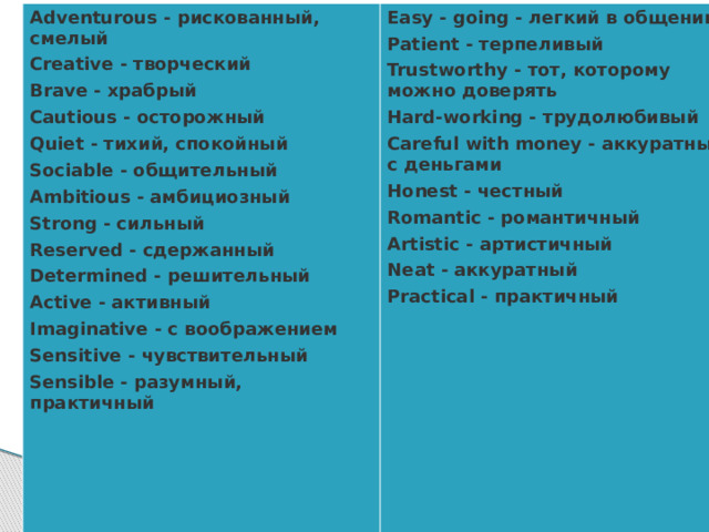 Adventurous - рискованный, смелый Creative - творческий Easy - going - легкий в общении Patient - терпеливый Brave - храбрый Trustworthy - тот, которому можно доверять Cautious - осторожный Hard-working - трудолюбивый Quiet - тихий, спокойный Careful with money - аккуратный с деньгами Sociable - общительный Ambitious - амбициозный Honest - честный Romantic - романтичный Strong - сильный Artistic - артистичный Reserved - сдержанный Neat - аккуратный Determined - решительный Active - активный Practical - практичный  Imaginative - с воображением Sensitive - чувствительный Sensible - разумный, практичный  A teacher should be... 