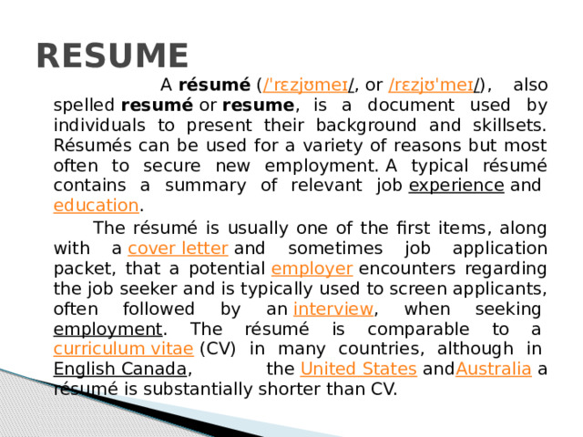 RESUME  A  résumé  ( / ˈ rɛzjʊmeɪ / , or  / rɛzjʊˈmeɪ / ), also spelled  resumé  or  resume ,  is a document used by individuals to present their background and skillsets. Résumés can be used for a variety of reasons but most often to secure new employment. A typical résumé contains a summary of relevant job  experience  and  education .  The résumé is usually one of the first items, along with a  cover letter  and sometimes job application packet, that a potential  employer  encounters regarding the job seeker and is typically used to screen applicants, often followed by an  interview , when seeking  employment . The résumé is comparable to a  curriculum vitae  (CV) in many countries, although in  English Canada , the  United States  and Australia  a résumé is substantially shorter than CV. 