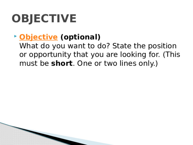 OBJECTIVE Objective  (optional)  What do you want to do? State the position or opportunity that you are looking for. (This must be  short . One or two lines only.) 