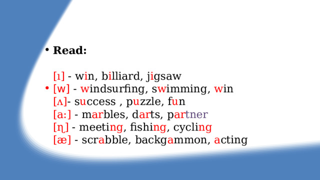 Read:   [ı] - w i n, b i lliard, j i gsaw [w]  -  w indsurfing, s w imming, w in  [ʌ] - s u ccess , p u zzle, f u n  [a:] - m ar bles, d ar ts, p ar tner   [ɳ] - meeti ng , fishi ng , cycli ng  [æ] - scr a bble, backg a mmon, a cting 