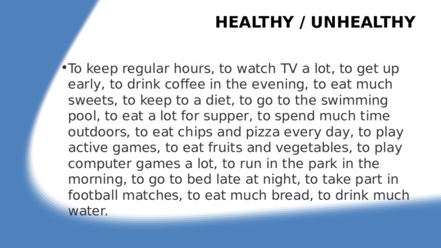 HEALTHY / UNHEALTHY   To keep regular hours, to watch TV a lot, to get up early, to drink coffee in the evening, to eat much sweets, to keep to a diet, to go to the swimming pool, to eat a lot for supper, to spend much time outdoors, to eat chips and pizza every day, to play active games, to eat fruits and vegetables, to play computer games a lot, to run in the park in the morning, to go to bed late at night, to take part in football matches, to eat much bread, to drink much water. 