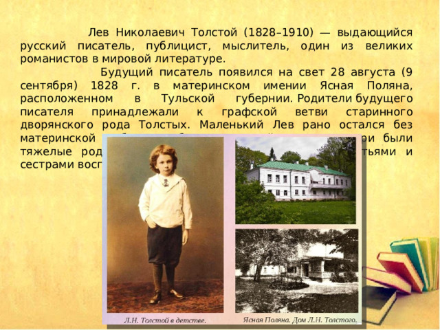  Лев Николаевич Толстой (1828–1910) — выдающийся русский писатель, публицист, мыслитель, один из великих романистов в мировой литературе.  Будущий писатель появился на свет 28 августа (9 сентября) 1828 г. в материнском имении Ясная Поляна, расположенном в Тульской губернии. Родители будущего писателя принадлежали к графской ветви старинного дворянского рода Толстых. Маленький Лев рано остался без материнской любви и заботы: причиной смерти матери были тяжелые роды, и двухлетний Лев со старшими братьями и сестрами воспитывался у дальних родственников. 