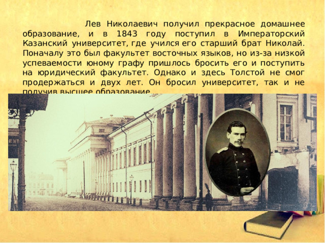  Лев Николаевич получил прекрасное домашнее образование, и в 1843 году поступил в Императорский Казанский университет, где учился его старший брат Николай. Поначалу это был факультет восточных языков, но из-за низкой успеваемости юному графу пришлось бросить его и поступить на юридический факультет. Однако и здесь Толстой не смог продержаться и двух лет. Он бросил университет, так и не получив высшее образование. 