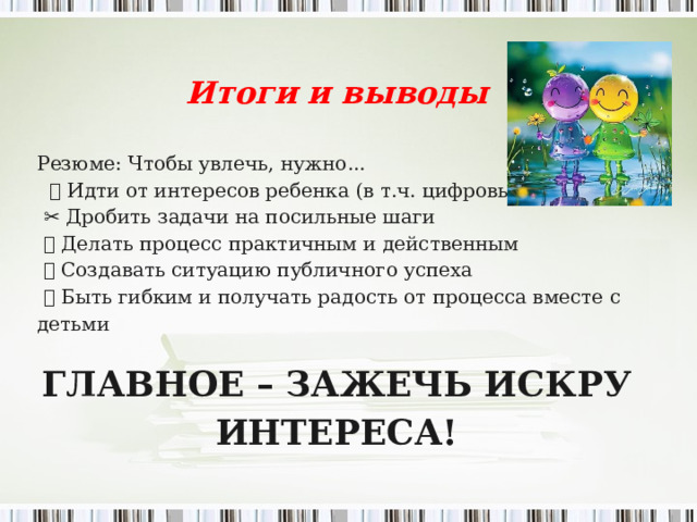 Итоги и выводы   Резюме: Чтобы увлечь, нужно...   🎯 Идти от интересов ребенка (в т.ч. цифровых)  ✂ ️ Дробить задачи на посильные шаги 🖐️ Делать процесс практичным и действенным 🏆 Создавать ситуацию публичного успеха 💙 Быть гибким и получать радость от процесса вместе с детьми   ГЛАВНОЕ – ЗАЖЕЧЬ ИСКРУ ИНТЕРЕСА!    