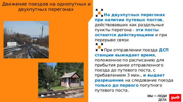 Движение поездов на однопутных и двухпутных перегонах На двухпутных перегонах при наличии путевых постов , действовавших как раздельные пункты перегона - эти посты остаются действующими и при перерыве связи При отправлении поезда ДСП станции выжидает время , положенное по расписанию для прибытия ранее отправленного поезда до путевого поста, с прибавлением 3 мин., и выдает разрешение на следование поезда только до первого попутного путевого поста. 