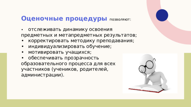 Оценочные процедуры позволяют: •  отслеживать динамику освоения предметных и метапредметных результатов; •  корректировать методику преподавания; •  индивидуализировать обучение; •  мотивировать учащихся; •  обеспечивать прозрачность образовательного процесса для всех участников (учеников, родителей, администрации). 