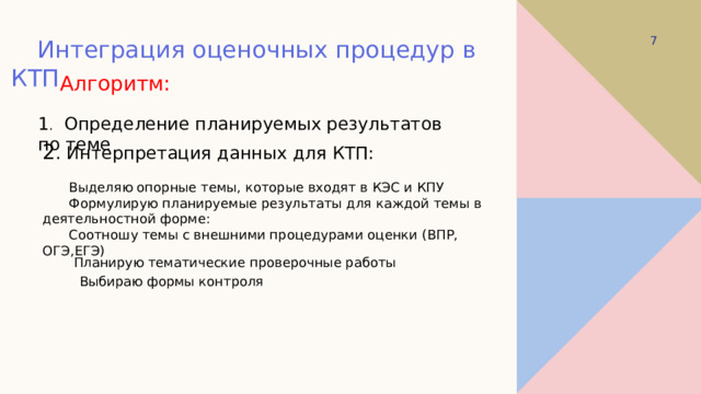  Интеграция оценочных процедур в КТП Алгоритм: 1 .  Определение планируемых результатов по теме 2 . Интерпретация данных для КТП:  Выделяю опорные темы, которые входят в КЭС и КПУ  Формулирую планируемые результаты для каждой темы в деятельностной форме:  Соотношу темы с внешними процедурами оценки (ВПР, ОГЭ,ЕГЭ) Планирую тематические проверочные работы  Выбираю формы контроля 