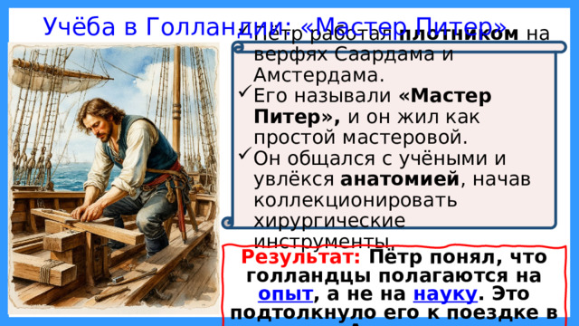 Учёба в Голландии: «Мастер Питер» Пётр работал плотником на верфях Саардама и Амстердама. Его называли «Мастер Питер», и он жил как простой мастеровой. Он общался с учёными и увлёкся анатомией , начав коллекционировать хирургические инструменты. Результат: Пётр понял, что голландцы полагаются на опыт , а не на науку . Это подтолкнуло его к поездке в Англию. 