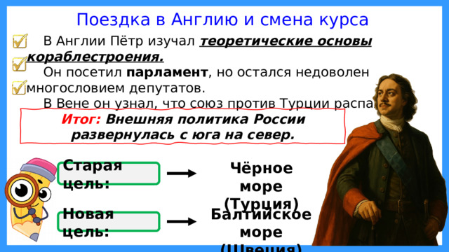 Этот принцип был нечётким и часто нарушался, приводя к конфликтам. Поездка в Англию и смена курса В Англии Пётр изучал теоретические основы кораблестроения. Он посетил парламент , но остался недоволен многословием депутатов. В Вене он узнал, что союз против Турции распался. Итог: Внешняя политика России развернулась с юга на север. Чёрное море (Турция) Старая цель: Балтийское море (Швеция) Новая цель: 