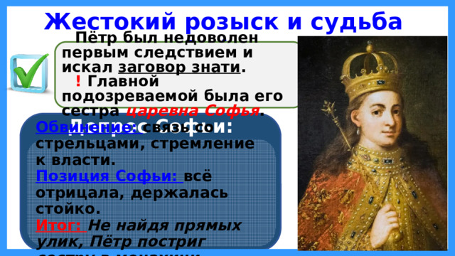 Жестокий розыск и судьба Софьи Пётр был недоволен первым следствием и искал заговор знати . ! Главной подозреваемой была его сестра царевна Софья . Допрос Софьи: Обвинение: связь со стрельцами, стремление к власти. Позиция Софьи: всё отрицала, держалась стойко. Итог: Не найдя прямых улик, Пётр постриг сестру в монахини .  