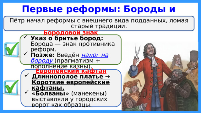 Первые реформы: Бороды и одежда Пётр начал реформы с внешнего вида подданных, ломая старые традиции. Бородовой знак Указ о бритье бород: Борода — знак противника реформ. Позже: Введён налог на бороду (прагматизм + пополнение казны). Европейский кафтан Длиннополое платье → Короткие европейские кафтаны. «Болваны» (манекены) выставляли у городских ворот как образцы.  