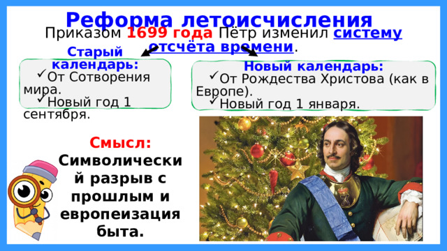 Реформа летоисчисления Приказом 1699 года Пётр изменил систему отсчёта времени . Старый календарь: От Сотворения мира. Новый год 1 сентября. Новый календарь: От Рождества Христова (как в Европе). Новый год 1 января. Смысл: Символический разрыв с прошлым и европеизация быта.  