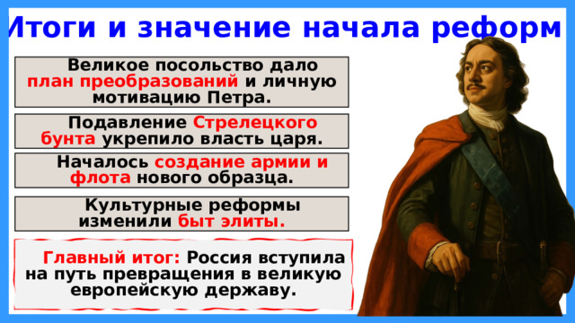 Итоги и значение начала реформ Великое посольство дало план преобразований и личную мотивацию Петра. Подавление Стрелецкого бунта укрепило власть царя. Началось создание армии и флота нового образца. Культурные реформы изменили быт элиты. Главный итог: Россия вступила на путь превращения в великую европейскую державу.  