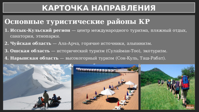 КАРТОЧКА НАПРАВЛЕНИЯ Основные туристические районы КР Иссык-Кульский регион — центр международного туризма, пляжный отдых, санатории, этнопарки. Чуйская область — Ала-Арча, горячие источники, альпинизм. Ошская область — исторический туризм (Сулайман-Тоо), экотуризм. Нарынская область — высокогорный туризм (Сон-Куль, Таш-Рабат). Баткенская и Джалал-Абадская области — природный туризм, ореховые леса Арсланбоб. 