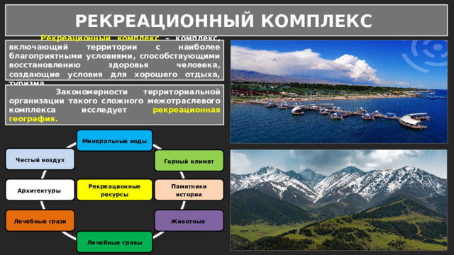РЕКРЕАЦИОННЫЙ КОМПЛЕКС  Рекреационный комплекс – комплекс, включающий территории с наиболее благоприятными условиями, способствующими восстановлению здоровья человека, создающие условия для хорошего отдыха, туризма.  Закономерности территориальной организации такого сложного межотраслевого комплекса исследует рекреационная география. Минеральные воды Чистый воздух Горный климат Рекреационные ресурсы Памятники истории Архитектуры Лечебные грязи Животные Лечебные травы 