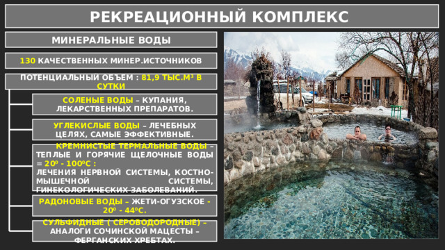 РЕКРЕАЦИОННЫЙ КОМПЛЕКС МИНЕРАЛЬНЫЕ ВОДЫ 130 КАЧЕСТВЕННЫХ МИНЕР.ИСТОЧНИКОВ ПОТЕНЦИАЛЬНЫЙ ОБЪЕМ : 81,9 ТЫС.М³ В СУТКИ СОЛЕНЫЕ ВОДЫ – КУПАНИЯ, ЛЕКАРСТВЕННЫХ ПРЕПАРАТОВ. УГЛЕКИСЛЫЕ ВОДЫ – ЛЕЧЕБНЫХ ЦЕЛЯХ, САМЫЕ ЭФФЕКТИВНЫЕ.  КРЕМНИСТЫЕ ТЕРМАЛЬНЫЕ ВОДЫ – ТЕПЛЫЕ И ГОРЯЧИЕ ЩЕЛОЧНЫЕ ВОДЫ = 20⁰ - 100⁰С : ЛЕЧЕНИЯ НЕРВНОЙ СИСТЕМЫ, КОСТНО-МЫШЕЧНОЙ СИСТЕМЫ, ГИНЕКОЛОГИЧЕСКИХ ЗАБОЛЕВАНИЙ. РАДОНОВЫЕ ВОДЫ – ЖЕТИ-ОГУЗСКОЕ - 20⁰ - 44⁰С. СУЛЬФИДНЫЕ ( СЕРОВОДОРОДНЫЕ) – АНАЛОГИ СОЧИНСКОЙ МАЦЕСТЫ – ФЕРГАНСКИХ ХРЕБТАХ. 