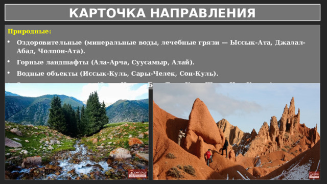 КАРТОЧКА НАПРАВЛЕНИЯ Природные: Оздоровительные (минеральные воды, лечебные грязи — Ыссык-Ата, Джалал-Абад, Чолпон-Ата). Горные ландшафты (Ала-Арча, Суусамыр, Алай). Водные объекты (Иссык-Куль, Сары-Челек, Сон-Куль). Заповедники и парки (Сары-Челек, Беш-Таш, Кара-Шоро, Чон-Кемин). 