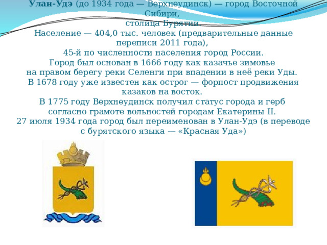 Улан-Удэ (до 1934 года — Верхнеудинск) — город Восточной Сибири,  столица Бурятии.  Население — 404,0 тыс. человек (предварительные данные переписи 2011 года),  45-й по численности населения город России.  Город был основан в 1666 году как казачье зимовье  на правом берегу реки Селенги при впадении в неё реки Уды.  В 1678 году уже известен как острог — форпост продвижения казаков на восток.  В 1775 году Верхнеудинск получил статус города и герб  согласно грамоте вольностей городам Екатерины II.  27 июля 1934 года город был переименован в Улан-Удэ (в переводе с бурятского языка — «Красная Уда») 