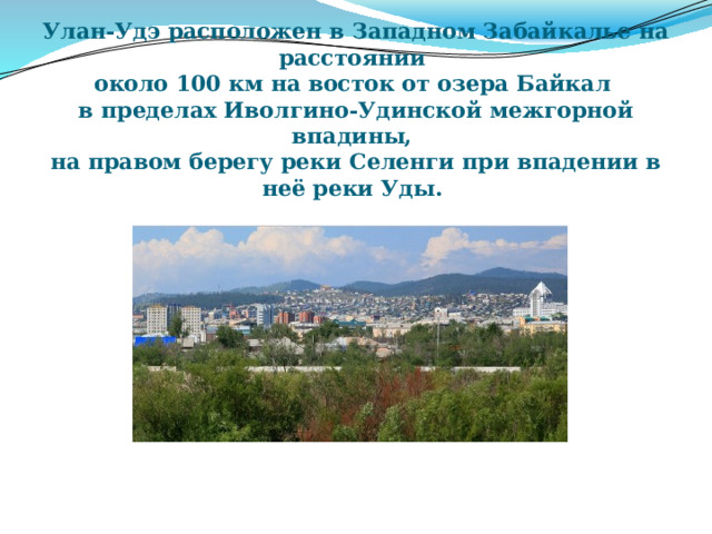 Улан-Удэ расположен в Западном Забайкалье на расстоянии  около 100 км на восток от озера Байкал  в пределах Иволгино-Удинской межгорной впадины,  на правом берегу реки Селенги при впадении в неё реки Уды. 
