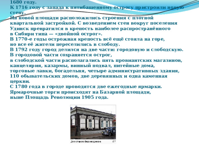 Удинский острог построен, по разным данным, в 1677, 1678 или 1680 году.  К 1716 году с запада к пятибашенному острогу пристроили новую стену.  На новой площади расположились строения с плотной  квартальной застройкой. С возведением стен вокруг поселения  Удинск превратился в крепость наиболее распространённого  в Сибири типа — «двойной острог».  В 1770-е годы острожная крепость всё ещё стояла на горе,  но все её жители переселились в слободу.  В 1792 году город делился на две части: городовую и слободскую.  В городовой части сохраняется острог,  в слободской части располагались пять провиантских магазинов,  канцелярия, казармы, винный подвал, питейные дома,  торговые лавки, богадельня, четыре административных здания,  110 обывательских домов, две деревянных и одна каменная церкви.  С 1780 года в городе проводятся две ежегодные ярмарки.  Ярмарочные торги происходят на Базарной площади,  ныне Площадь Революции 1905 года. 