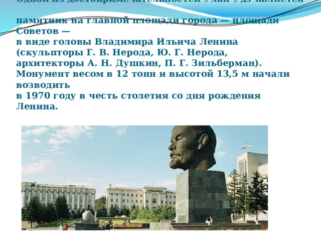Одной из достопримечательностей Улан-Удэ является  памятник на главной площади города — площади Советов —  в виде головы Владимира Ильича Ленина  (скульпторы Г. В. Нерода, Ю. Г. Нерода,  архитекторы А. Н. Душкин, П. Г. Зильберман).  Монумент весом в 12 тонн и высотой 13,5 м начали возводить  в 1970 году в честь столетия со дня рождения Ленина.   
