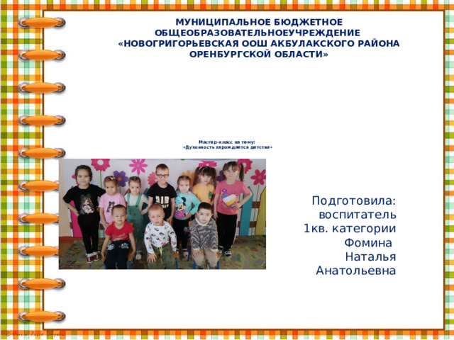 МУНИЦИПАЛЬНОЕ БЮДЖЕТНОЕ ОБЩЕОБРАЗОВАТЕЛЬНОЕУЧРЕЖДЕНИЕ  «НОВОГРИГОРЬЕВСКАЯ ООШ АКБУЛАКСКОГО РАЙОНА ОРЕНБУРГСКОЙ ОБЛАСТИ»    Мастер-класс на тему:   «Духовность зарождается детства»   Подготовила: воспитатель  1кв. категории Фомина Наталья Анатольевна 