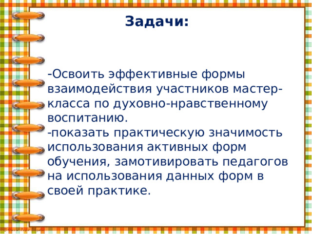 Задачи: - Освоить эффективные формы взаимодействия участников мастер-класса по духовно-нравственному воспитанию.  -показать практическую значимость использования активных форм обучения, замотивировать педагогов на использования данных форм в своей практике. 