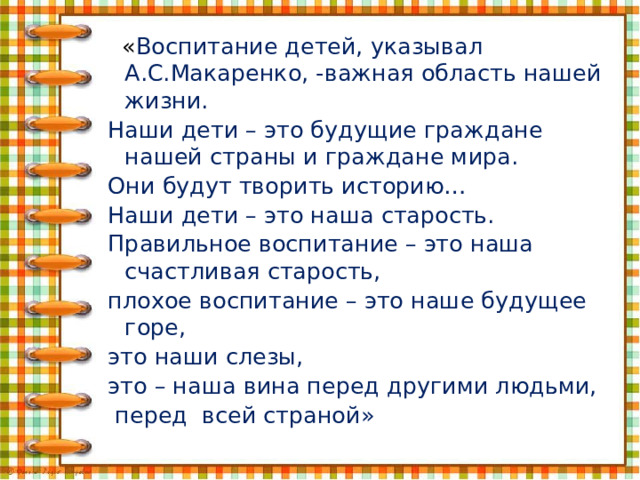    « Воспитание детей, указывал А.С.Макаренко, -важная область нашей жизни. Наши дети – это будущие граждане нашей страны и граждане мира. Они будут творить историю… Наши дети – это наша старость. Правильное воспитание – это наша счастливая старость, плохое воспитание – это наше будущее горе, это наши слезы, это – наша вина перед другими людьми,  перед всей страной» 