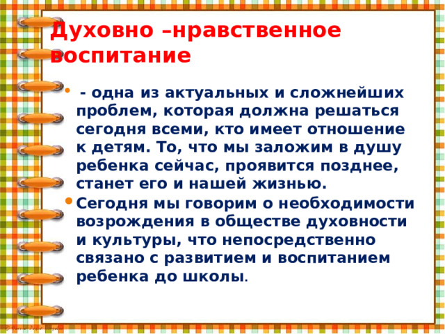 Духовно –нравственное воспитание  - одна из актуальных и сложнейших проблем, которая должна решаться сегодня всеми, кто имеет отношение к детям. То, что мы заложим в душу ребенка сейчас, проявится позднее, станет его и нашей жизнью. Сегодня мы говорим о необходимости возрождения в обществе духовности и культуры, что непосредственно связано с развитием и воспитанием ребенка до школы .                 