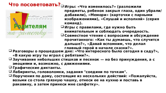 Игры: «Что изменилось?» (разложили предметы, ребенок закрыл глаза, один убрали/добавили), «Мемори» (карточки с парными изображениями), «Слушай и исполняй» (серия команд). Игры с правилами, где нужно быть внимательным и соблюдать очередность. Совместное чтение с вопросами и обсуждение прочитанного: «Как ты думаешь, что случится дальше?», «Давай вспомним, что делал главный герой в начале сказки?». Что посоветовать? Разговоры о прошедшем дне: «Что интересного было сегодня в саду?», «В какую игру ты играл с ребятами?». Заучивание небольших стишков и песенок — но без принуждения, а с эмоциями и, возможно, с движениями. Графические диктанты. Лабиринты, головоломки, задания 