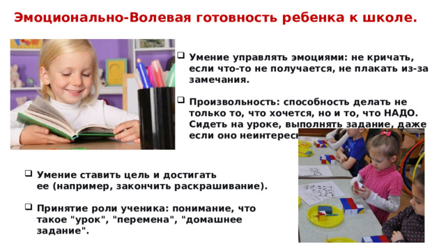 Эмоционально-Волевая готовность ребенка к школе. Умение управлять эмоциями: не кричать, если что-то не получается, не плакать из-за замечания. Умение управлять эмоциями: не кричать, если что-то не получается, не плакать из-за замечания.  Произвольность: способность делать не только то, что хочется, но и то, что НАДО. Сидеть на уроке, выполнять задание, даже если оно неинтересное. Произвольность: способность делать не только то, что хочется, но и то, что НАДО. Сидеть на уроке, выполнять задание, даже если оно неинтересное.  Умение ставить цель и достигать ее (например, закончить раскрашивание). Умение ставить цель и достигать ее (например, закончить раскрашивание).  Принятие роли ученика: понимание, что такое 