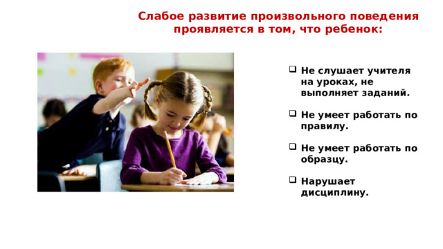 Слабое развитие произвольного поведения проявляется в том, что ребенок: Не слушает учителя на уроках, не выполняет заданий.  Не умеет работать по правилу.  Не умеет работать по образцу.  Нарушает дисциплину.   