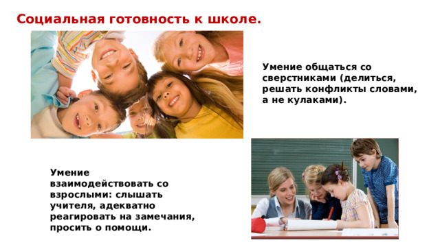 Социальная готовность к школе. Умение общаться со сверстниками (делиться, решать конфликты словами, а не кулаками). Умение взаимодействовать со взрослыми: слышать учителя, адекватно реагировать на замечания, просить о помощи. 