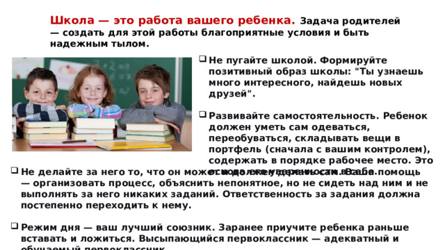 Школа — это работа вашего ребенка. Задача родителей — создать для этой работы благоприятные условия и быть надежным тылом. Не пугайте школой. Формируйте позитивный образ школы: 