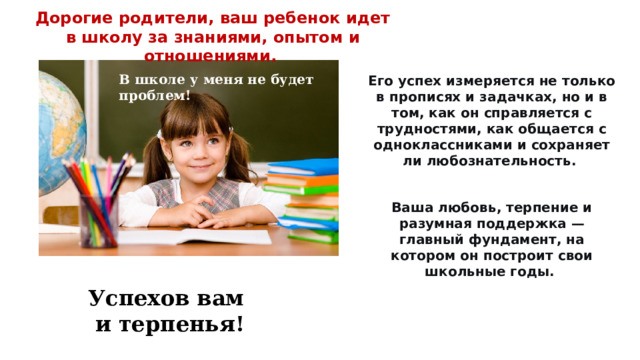 Дорогие родители, ваш ребенок идет в школу за знаниями, опытом и отношениями. В школе у меня не будет проблем!   Его успех измеряется не только в прописях и задачках, но и в том, как он справляется с трудностями, как общается с одноклассниками и сохраняет ли любознательность. Ваша любовь, терпение и разумная поддержка — главный фундамент, на котором он построит свои школьные годы.  Успехов вам и терпенья! 