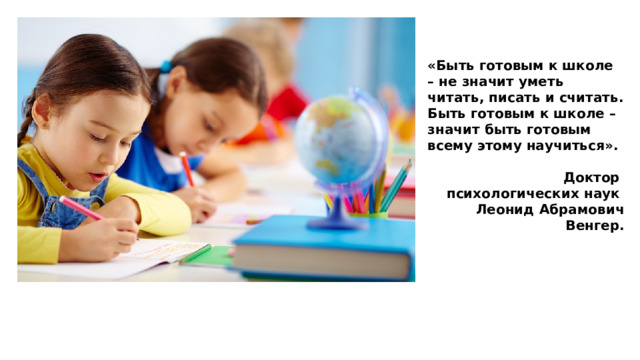 «Быть готовым к школе – не значит уметь читать, писать и считать. Быть готовым к школе – значит быть готовым всему этому научиться».  Доктор психологических наук Леонид Абрамович Венгер. 