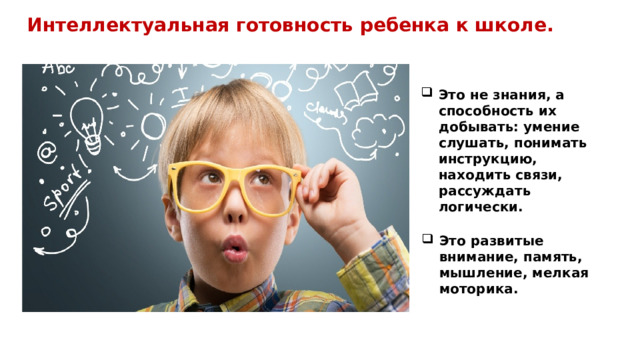 Интеллектуальная готовность ребенка к школе.  Это не знания, а способность их добывать: умение слушать, понимать инструкцию, находить связи, рассуждать логически. Это развитые внимание, память, мышление, мелкая моторика. 