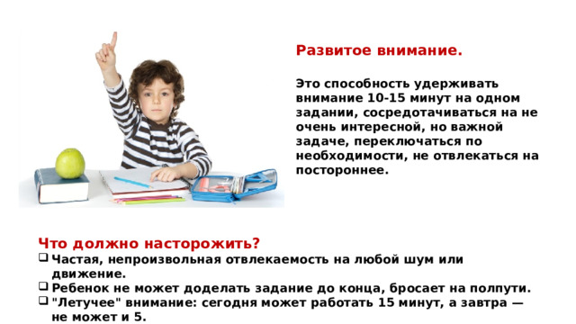 Развитое внимание. Это способность удерживать внимание 10-15 минут на одном задании, сосредотачиваться на не очень интересной, но важной задаче, переключаться по необходимости, не отвлекаться на постороннее. Что должно насторожить? Частая, непроизвольная отвлекаемость на любой шум или движение. Ребенок не может доделать задание до конца, бросает на полпути. 