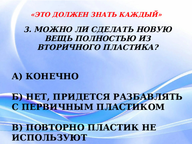 «ЭТО ДОЛЖЕН ЗНАТЬ КАЖДЫЙ» 3. МОЖНО ЛИ СДЕЛАТЬ НОВУЮ ВЕЩЬ ПОЛНОСТЬЮ ИЗ ВТОРИЧНОГО ПЛАСТИКА?  А) КОНЕЧНО  Б) НЕТ, ПРИДЕТСЯ РАЗБАВЛЯТЬ С ПЕРВИЧНЫМ ПЛАСТИКОМ  В) ПОВТОРНО ПЛАСТИК НЕ ИСПОЛЬЗУЮТ 