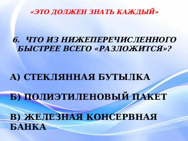 «ЭТО ДОЛЖЕН ЗНАТЬ КАЖДЫЙ» 6. ЧТО ИЗ НИЖЕПЕРЕЧИСЛЕННОГО БЫСТРЕЕ ВСЕГО «РАЗЛОЖИТСЯ»?  А) СТЕКЛЯННАЯ БУТЫЛКА  Б) ПОЛИЭТИЛЕНОВЫЙ ПАКЕТ  В) ЖЕЛЕЗНАЯ КОНСЕРВНАЯ БАНКА 