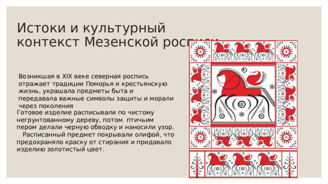 Истоки и культурный контекст Мезенской росписи Возникшая в XIX веке северная роспись отражает традиции Поморья и крестьянскую жизнь, украшала предметы быта и передавала важные символы защиты и морали через поколения Готовое изделие расписывали по чистому негрунтованному дереву, потом птичьим пером делали черную обводку и наносили узор. Расписанный предмет покрывали олифой, что предохраняло краску от стирания и придавало изделию золотистый цвет. 