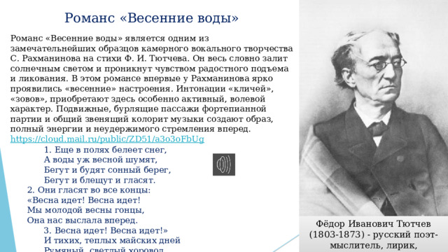 Романс «Весенние воды»   Романс «Весенние воды» является одним из замечательнейших образцов камерного вокального творчества С. Рахманинова на стихи Ф. И. Тютчева. Он весь словно залит солнечным светом и проникнут чувством радостного подъема и ликования. В этом романсе впервые у Рахманинова ярко проявились «весенние» настроения. Интонации «кличей», «зовов», приобретают здесь особенно активный, волевой характер. Подвижные, бурлящие пассажи фортепианной партии и общий звенящий колорит музыки создают образ, полный энергии и неудержимого стремления вперед. https://cloud.mail.ru/public/ZD51/a3o3oFbUg    1. Еще в полях белеет снег,   А воды уж весной шумят,   Бегут и будят сонный берег,   Бегут и блещут и гласят.  2. Они гласят во все концы:  «Весна идет! Весна идет!  Мы молодой весны гонцы,  Она нас выслала вперед.   3. Весна идет! Весна идет!»   И тихих, теплых майских дней   Румяный, светлый хоровод   Толпится весело за ней. Фёдор Иванович Тютчев (1803-1873) - русский поэт-мыслитель, лирик, переводчик. 