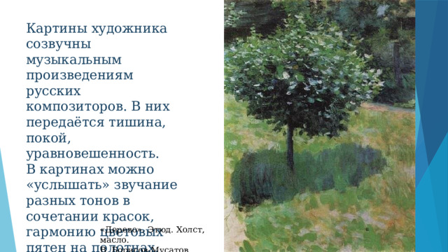 Картины художника созвучны музыкальным произведениям русских композиторов. В них передаётся тишина, покой, уравновешенность. В картинах можно «услышать» звучание разных тонов в сочетании красок, гармонию цветовых пятен на полотнах. «Дерево». Этюд. Холст, масло. В. Борисов-Мусатов 