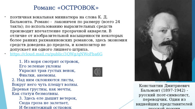 Романс «ОСТРОВОК»   поэтичная вокальная миниатюра на слова К. Д. Бальмонта. Романс - лаконичен по размеру (всего 24 такта); по использованию выразительных средств производит впечатление прозрачной акварели. В отличие от изобразительной насыщенности некоторых более ранних рахманиновских романсов, здесь экономия средств доведена до предела, и композитор не допускает ни одного лишнего штриха. https://cloud.mail.ru/public/3QWg/qNWoFba6G    1. Из моря смотрит островок,   Его зеленые уклоны   Украсил трав густых венок,   Фиалки, анемоны.  2. Над ним склоняются листы,       Вокруг него чуть плещут волны.  Деревья грустны, как мечты,  Как статуи безмолвны.   3. Здесь еле дышит ветерок,   Сюда гроза не залетает,   И безмятежный островок   Все дремлет, засыпает, засыпает. Константин Дмитриевич Бальмонт (1897-1942) - русский поэт-символист, переводчик. Один из виднейших представителей русской поэзии Серебряного века. 