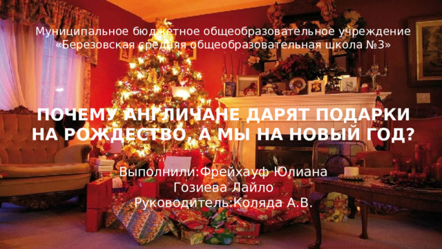 Муниципальное бюджетное общеобразовательное учреждение «Березовская средняя общеобразовательная школа №3»       ПОЧЕМУ АНГЛИЧАНЕ ДАРЯТ ПОДАРКИ НА РОЖДЕСТВО, А МЫ НА НОВЫЙ ГОД?   Выполнили:Фрейхауф Юлиана  Гозиева Лайло  Руководитель:Коляда А.В. 