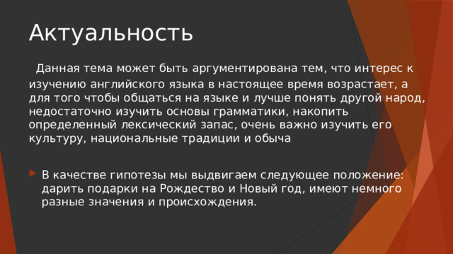 Актуальность   Данная тема может быть аргументирована тем, что интерес к изучению английского языка в настоящее время возрастает, а для того чтобы общаться на языке и лучше понять другой народ, недостаточно изучить основы грамматики, накопить определенный лексический запас, очень важно изучить его культуру, национальные традиции и обыча В качестве гипотезы мы выдвигаем следующее положение: дарить подарки на Рождество и Новый год, имеют немного разные значения и происхождения. 