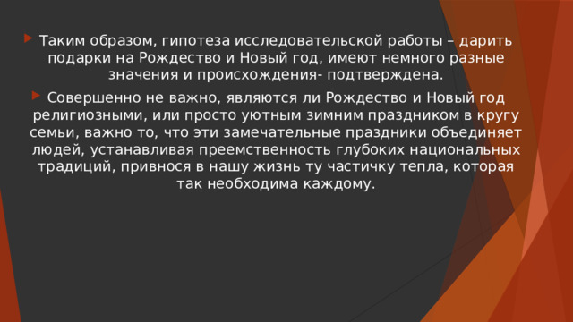 Таким образом, гипотеза исследовательской работы – дарить подарки на Рождество и Новый год, имеют немного разные значения и происхождения- подтверждена. Совершенно не важно, являются ли Рождество и Новый год религиозными, или просто уютным зимним праздником в кругу семьи, важно то, что эти замечательные праздники объединяет людей, устанавливая преемственность глубоких национальных традиций, привнося в нашу жизнь ту частичку тепла, которая так необходима каждому. 